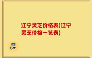 辽宁灵芝价格表(辽宁灵芝价格一览表)