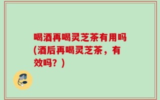 喝酒再喝灵芝茶有用吗(酒后再喝灵芝茶，有效吗？)