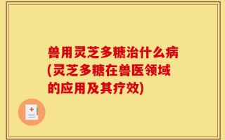 兽用灵芝多糖治什么病(灵芝多糖在兽医领域的应用及其疗效)