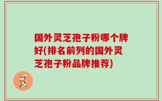 国外灵芝孢子粉哪个牌好(排名前列的国外灵芝孢子粉品牌推荐)