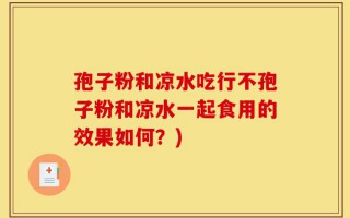 孢子粉和凉水吃行不孢子粉和凉水一起食用的效果如何？)