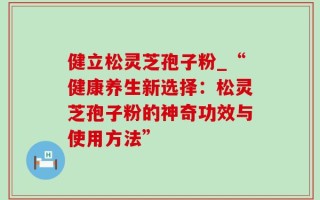 健立松灵芝孢子粉_“健康养生新选择：松灵芝孢子粉的神奇功效与使用方法”