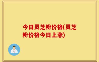 今日灵芝粉价格(灵芝粉价格今日上涨)