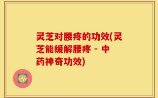 灵芝对腰疼的功效(灵芝能缓解腰疼 - 中药神奇功效)
