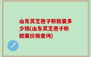 山东灵芝孢子粉胶囊多少钱(山东灵芝孢子粉胶囊价格查询)