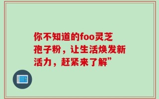你不知道的foo灵芝孢子粉，让生活焕发新活力，赶紧来了解”