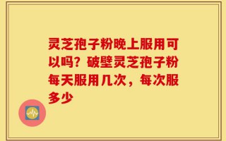 灵芝孢子粉晚上服用可以吗？破壁灵芝孢子粉每天服用几次，每次服多少