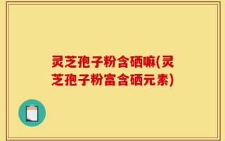 灵芝孢子粉含硒嘛(灵芝孢子粉富含硒元素)