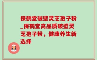 保鹤堂破壁灵芝孢子粉_保鹤堂高品质破壁灵芝孢子粉，健康养生新选择
