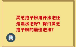 灵芝孢子粉用开水泡还是温水泡好？探讨灵芝孢子粉的最佳泡法？