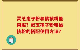 灵芝孢子粉和橘核粉能同服？灵芝孢子粉和橘核粉的搭配使用方法？