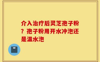 介入治疗后灵芝孢子粉？孢子粉用开水冲泡还是温水泡