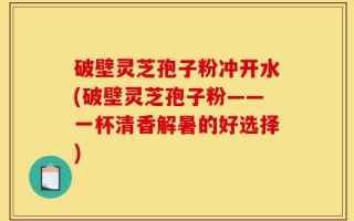 破壁灵芝孢子粉冲开水(破壁灵芝孢子粉——一杯清香解暑的好选择)
