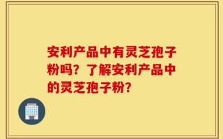 安利产品中有灵芝孢子粉吗？了解安利产品中的灵芝孢子粉？