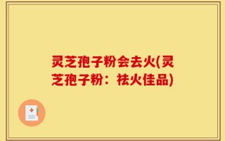 灵芝孢子粉会去火(灵芝孢子粉：祛火佳品)