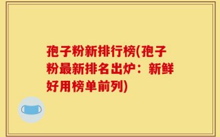 孢子粉新排行榜(孢子粉最新排名出炉：新鲜好用榜单前列)