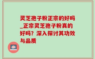 灵芝孢子粉正宗的好吗_正宗灵芝孢子粉真的好吗？深入探讨其功效与品质