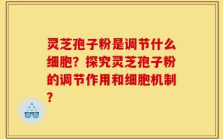 灵芝孢子粉是调节什么细胞？探究灵芝孢子粉的调节作用和细胞机制？