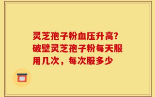 灵芝孢子粉血压升高？破壁灵芝孢子粉每天服用几次，每次服多少