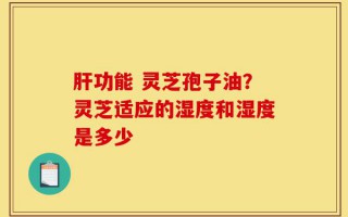 肝功能 灵芝孢子油？灵芝适应的湿度和湿度是多少