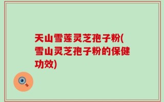 天山雪莲灵芝孢子粉(雪山灵芝孢子粉的保健功效)