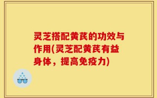 灵芝搭配黄芪的功效与作用(灵芝配黄芪有益身体，提高免疫力)