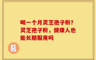 喝一个月灵芝孢子粉？灵芝孢子粉，健康人也能长期服用吗