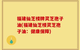 福建仙芝楼牌灵芝孢子油(福建仙芝楼灵芝孢子油：健康保障)