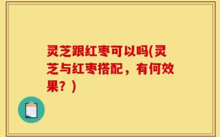 灵芝跟红枣可以吗(灵芝与红枣搭配，有何效果？)