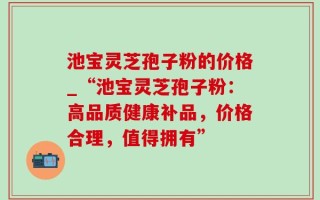 池宝灵芝孢子粉的价格_“池宝灵芝孢子粉：高品质健康补品，价格合理，值得拥有”