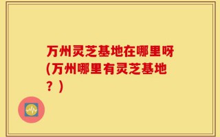 万州灵芝基地在哪里呀(万州哪里有灵芝基地？)