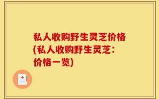 私人收购野生灵芝价格(私人收购野生灵芝：价格一览)
