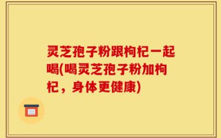 灵芝孢子粉跟枸杞一起喝(喝灵芝孢子粉加枸杞，身体更健康)