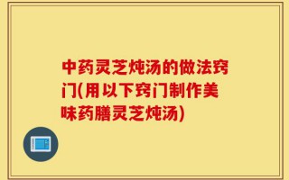 中药灵芝炖汤的做法窍门(用以下窍门制作美味药膳灵芝炖汤)