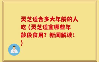 灵芝适合多大年龄的人吃 (灵芝适宜哪些年龄段食用？新闻解读！)
