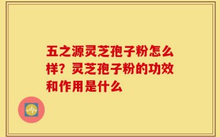 五之源灵芝孢子粉怎么样？灵芝孢子粉的功效和作用是什么