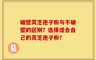 破壁灵芝孢子粉与不破壁的区别？选择适合自己的灵芝孢子粉？