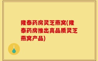 隆泰药房灵芝燕窝(隆泰药房推出高品质灵芝燕窝产品)