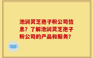 池润灵芝孢子粉公司信息？了解池润灵芝孢子粉公司的产品和服务？