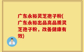 广东永裕灵芝孢子粉(广东永裕出品高品质灵芝孢子粉，改善健康有效)