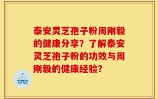泰安灵芝孢子粉周刚毅的健康分享？了解泰安灵芝孢子粉的功效与周刚毅的健康经验？