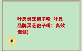 叶氏灵芝孢子粉_叶氏品牌灵芝孢子粉：高效保健)