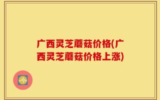 广西灵芝蘑菇价格(广西灵芝蘑菇价格上涨)