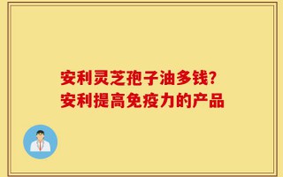 安利灵芝孢子油多钱？安利提高免疫力的产品