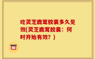 吃灵芝鹿茸胶囊多久见效(灵芝鹿茸胶囊：何时开始有效？)