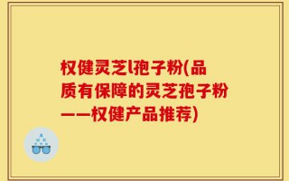权健灵芝l孢子粉(品质有保障的灵芝孢子粉——权健产品推荐)