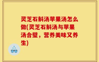 灵芝石斛汤苹果汤怎么做(灵芝石斛汤与苹果汤合璧，营养美味又养生)