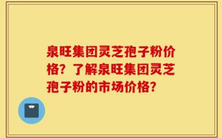 泉旺集团灵芝孢子粉价格？了解泉旺集团灵芝孢子粉的市场价格？