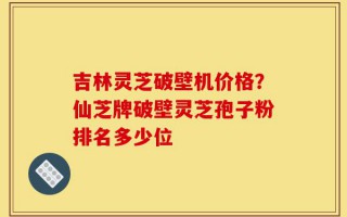 吉林灵芝破壁机价格？仙芝牌破壁灵芝孢子粉排名多少位