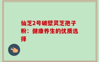 仙芝2号破壁灵芝孢子粉：健康养生的优质选择